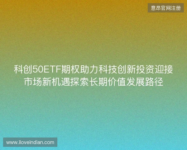 科创50ETF期权助力科技创新投资迎接市场新机遇探索长期价值发展路径 科创50ETF期权助力科技创新投资迎接市场新机遇探索长期价值发展路径