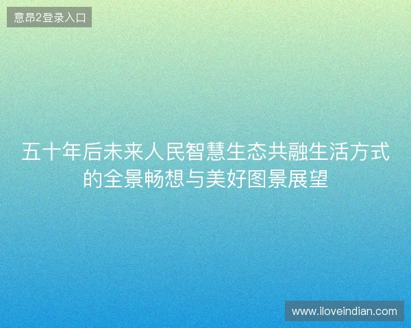 五十年后未来人民智慧生态共融生活方式的全景畅想与美好图景展望
