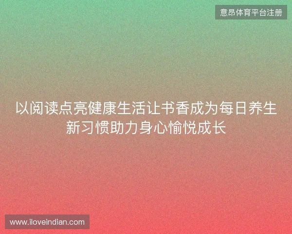 以阅读点亮健康生活让书香成为每日养生新习惯助力身心愉悦成长 以阅读点亮健康生活让书香成为每日养生新习惯助力身心愉悦成长